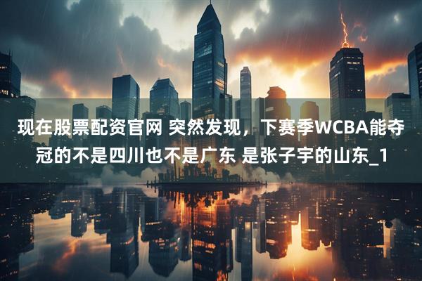 现在股票配资官网 突然发现，下赛季WCBA能夺冠的不是四川也不是广东 是张子宇的山东_1