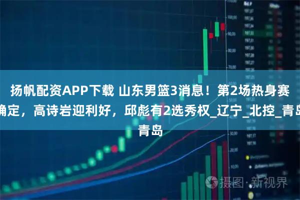 扬帆配资APP下载 山东男篮3消息！第2场热身赛确定，高诗岩迎利好，邱彪有2选秀权_辽宁_北控_青岛