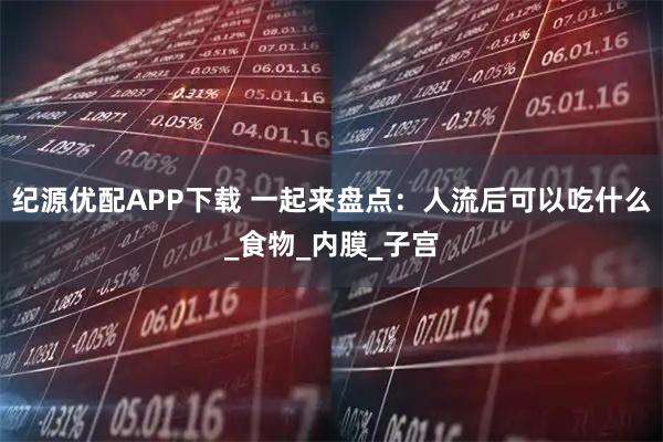 纪源优配APP下载 一起来盘点：人流后可以吃什么_食物_内膜_子宫