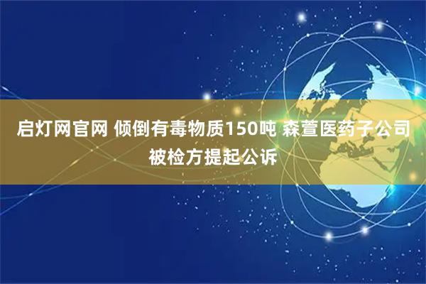 启灯网官网 倾倒有毒物质150吨 森萱医药子公司被检方提起公诉