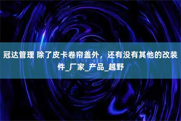 冠达管理 除了皮卡卷帘盖外，还有没有其他的改装件_厂家_产品_越野