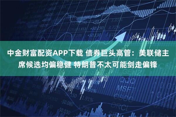 中金财富配资APP下载 债券巨头高管：美联储主席候选均偏稳健 特朗普不太可能剑走偏锋
