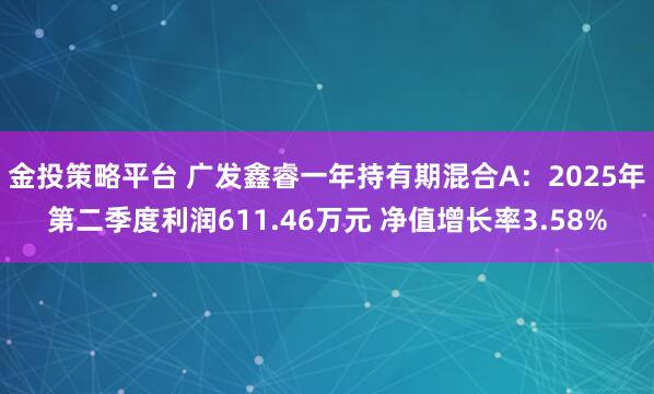 金投策略平台 广发鑫睿一年持有期混合A：2025年第二季度利润611.46万元 净值增长率3.58%