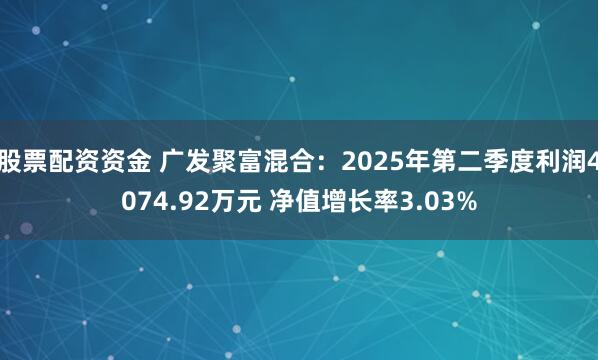 股票配资资金 广发聚富混合：2025年第二季度利润4074.92万元 净值增长率3.03%
