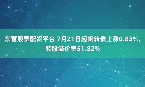 东营股票配资平台 7月21日起帆转债上涨0.83%，转股溢价率51.82%