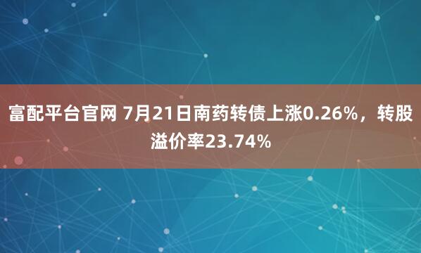 富配平台官网 7月21日南药转债上涨0.26%，转股溢价率23.74%
