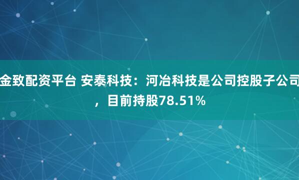 金致配资平台 安泰科技：河冶科技是公司控股子公司，目前持股78.51%