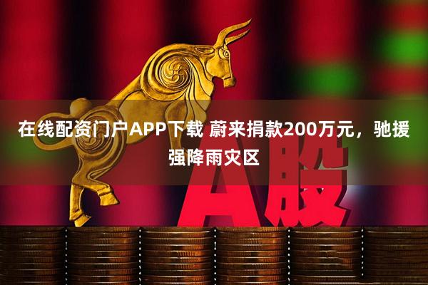 在线配资门户APP下载 蔚来捐款200万元，驰援强降雨灾区