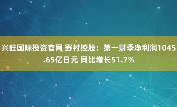 兴旺国际投资官网 野村控股：第一财季净利润1045.65亿日元 同比增长51.7%