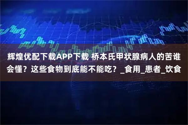 辉煌优配下载APP下载 桥本氏甲状腺病人的苦谁会懂？这些食物到底能不能吃？_食用_患者_饮食