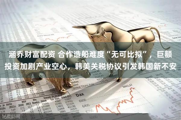 涵乔财富配资 合作造船难度“无可比拟”,巨额投资加剧产业空心,韩美关税协议引发韩国新不安