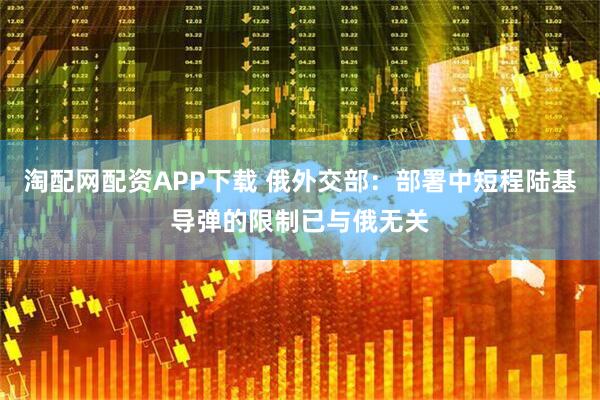 淘配网配资APP下载 俄外交部：部署中短程陆基导弹的限制已与俄无关