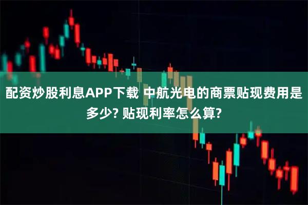 配资炒股利息APP下载 中航光电的商票贴现费用是多少? 贴现利率怎么算?