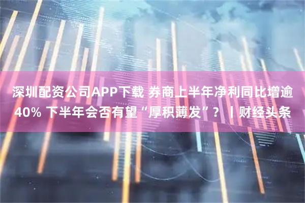 深圳配资公司APP下载 券商上半年净利同比增逾40% 下半年会否有望“厚积薄发”？丨财经头条