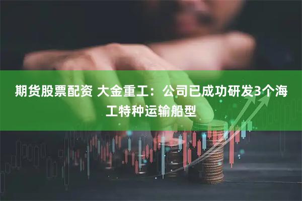 期货股票配资 大金重工：公司已成功研发3个海工特种运输船型