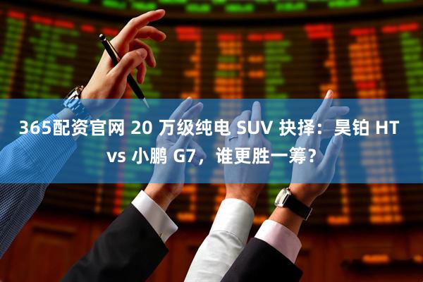 365配资官网 20 万级纯电 SUV 抉择：昊铂 HT vs 小鹏 G7，谁更胜一筹？