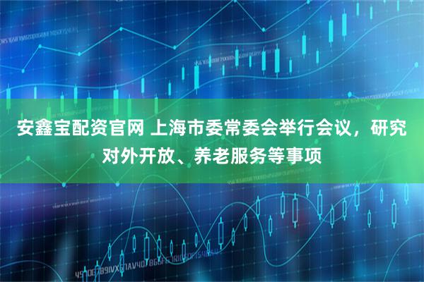 安鑫宝配资官网 上海市委常委会举行会议，研究对外开放、养老服务等事项