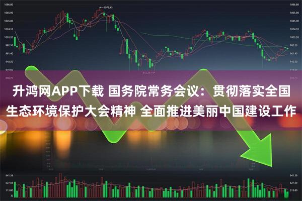 升鸿网APP下载 国务院常务会议：贯彻落实全国生态环境保护大会精神 全面推进美丽中国建设工作