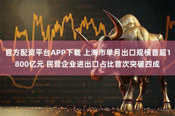 官方配资平台APP下载 上海市单月出口规模首超1800亿元 民营企业进出口占比首次突破四成