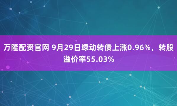 万隆配资官网 9月29日绿动转债上涨0.96%，转股溢价率55.03%
