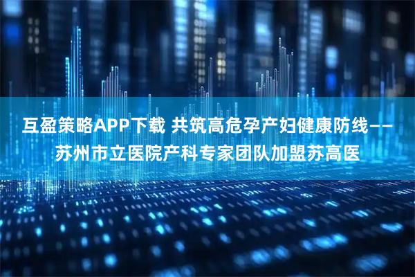 互盈策略APP下载 共筑高危孕产妇健康防线——苏州市立医院产科专家团队加盟苏高医