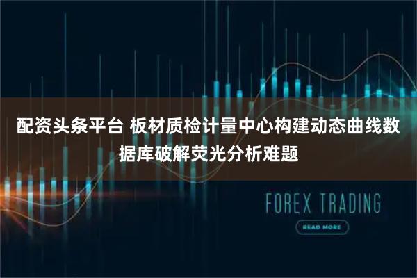 配资头条平台 板材质检计量中心构建动态曲线数据库破解荧光分析难题