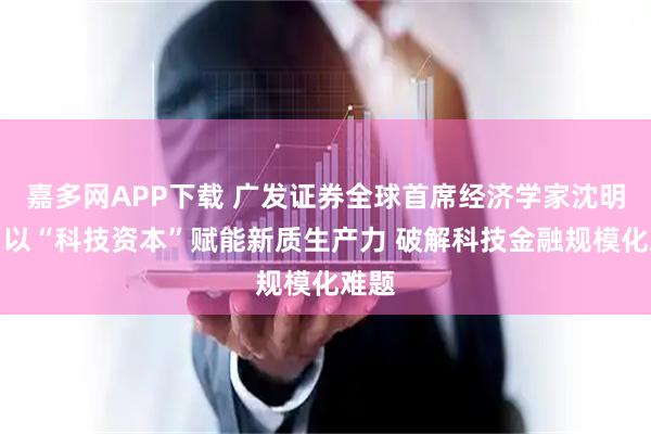 嘉多网APP下载 广发证券全球首席经济学家沈明高：以“科技资本”赋能新质生产力 破解科技金融规模化难题