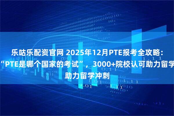 乐咕乐配资官网 2025年12月PTE报考全攻略：厘清“PTE是哪个国家的考试”，3000+院校认可助力留学冲刺