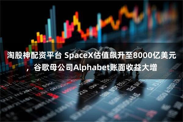 淘股神配资平台 SpaceX估值飙升至8000亿美元，谷歌母公司Alphabet账面收益大增