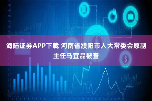 海陆证券APP下载 河南省濮阳市人大常委会原副主任马宜品被查