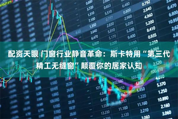 配资天眼 门窗行业静音革命：斯卡特用“第三代精工无缝窗”颠覆你的居家认知