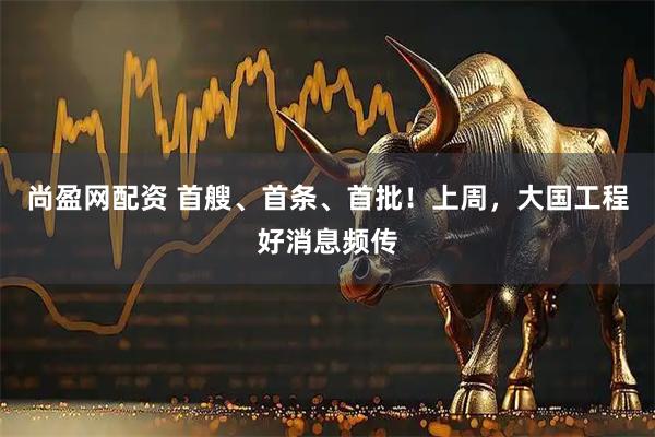 尚盈网配资 首艘、首条、首批！上周，大国工程好消息频传