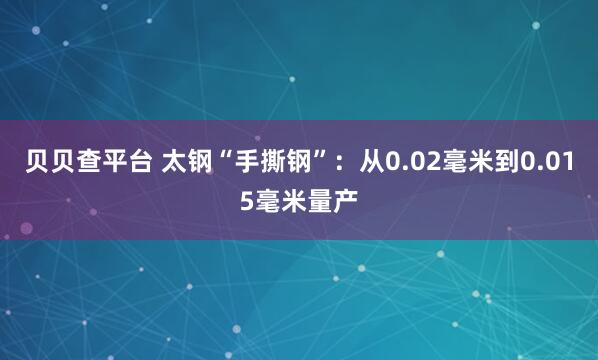 贝贝查平台 太钢“手撕钢”：从0.02毫米到0.015毫米量产