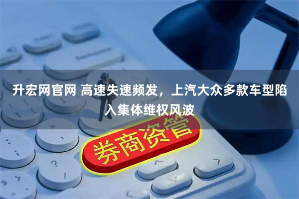 升宏网官网 高速失速频发，上汽大众多款车型陷入集体维权风波