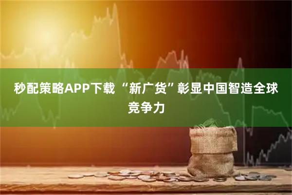 秒配策略APP下载 “新广货”彰显中国智造全球竞争力