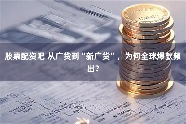 股票配资吧 从广货到“新广货”，为何全球爆款频出？