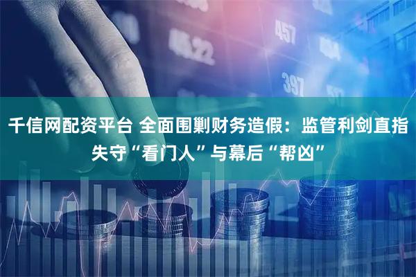千信网配资平台 全面围剿财务造假：监管利剑直指失守“看门人”与幕后“帮凶”