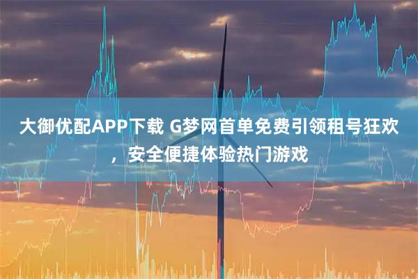 大御优配APP下载 G梦网首单免费引领租号狂欢，安全便捷体验热门游戏