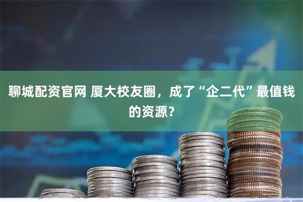 聊城配资官网 厦大校友圈，成了“企二代”最值钱的资源？