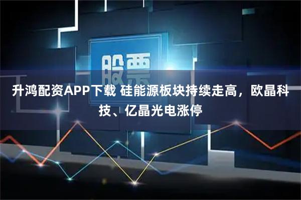 升鸿配资APP下载 硅能源板块持续走高，欧晶科技、亿晶光电涨停