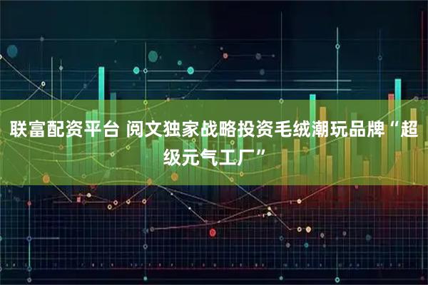 联富配资平台 阅文独家战略投资毛绒潮玩品牌“超级元气工厂”