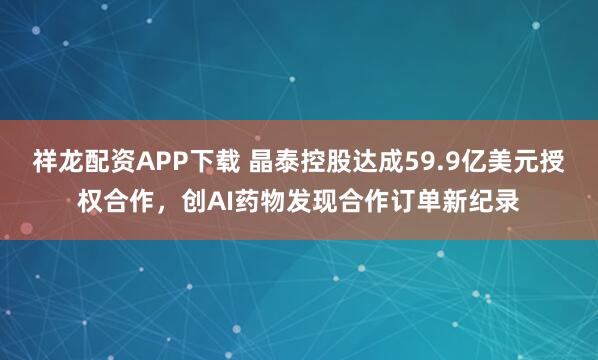 祥龙配资APP下载 晶泰控股达成59.9亿美元授权合作，创AI药物发现合作订单新纪录