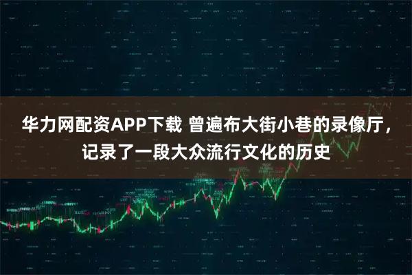 华力网配资APP下载 曾遍布大街小巷的录像厅，记录了一段大众流行文化的历史