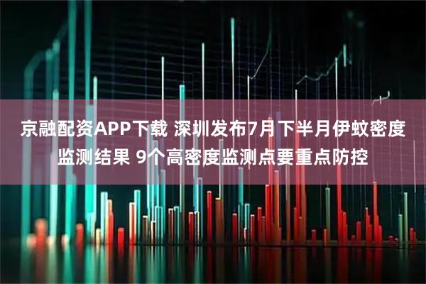 京融配资APP下载 深圳发布7月下半月伊蚊密度监测结果 9个高密度监测点要重点防控