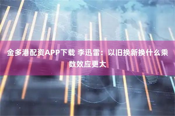 金多港配资APP下载 李迅雷：以旧换新换什么乘数效应更大