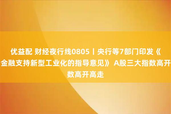优益配 财经夜行线0805丨央行等7部门印发《关于金融支持新型工业化的指导意见》 A股三大指数高开高走