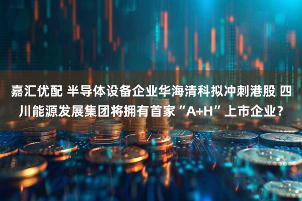 嘉汇优配 半导体设备企业华海清科拟冲刺港股 四川能源发展集团将拥有首家“A+H”上市企业？