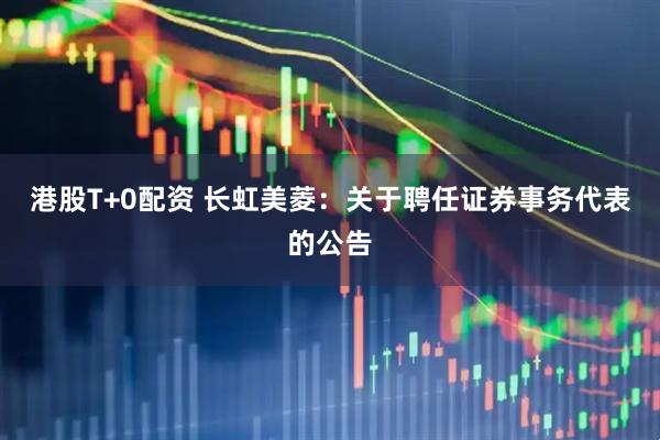 港股T+0配资 长虹美菱：关于聘任证券事务代表的公告